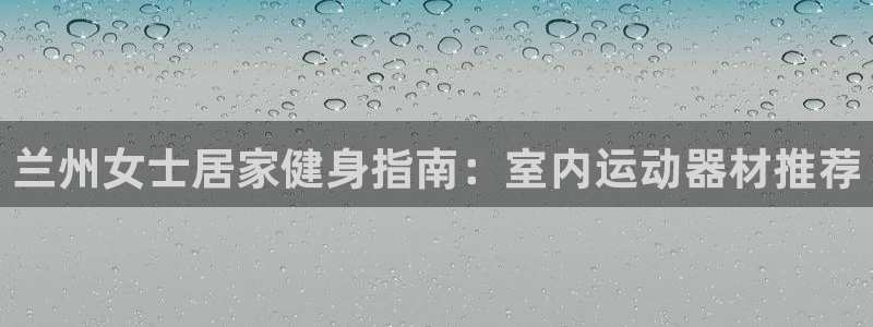 意昂体育3：兰州女士居家健身指南：室内运动器材推荐