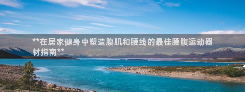 意昂体育3平台注册要钱吗：**在居家健身中塑造腹肌和